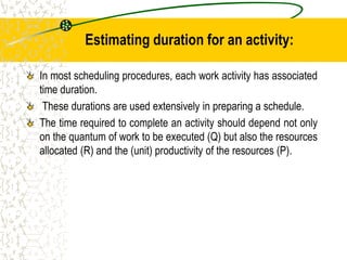 Estimating duration for an activity:
In most scheduling procedures, each work activity has associated
time duration.
These durations are used extensively in preparing a schedule.
The time required to complete an activity should depend not only
on the quantum of work to be executed (Q) but also the resources
allocated (R) and the (unit) productivity of the resources (P).
 