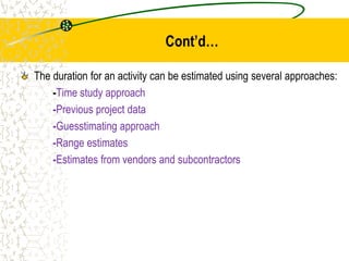 Cont’d…
The duration for an activity can be estimated using several approaches:
-Time study approach
-Previous project data
-Guesstimating approach
-Range estimates
-Estimates from vendors and subcontractors
 