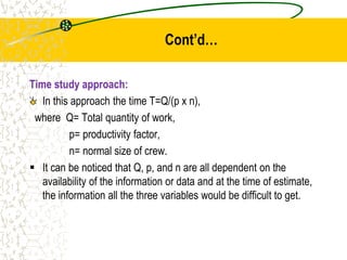 Cont’d…
Time study approach:
In this approach the time T=Q/(p x n),
where Q= Total quantity of work,
p= productivity factor,
n= normal size of crew.
 It can be noticed that Q, p, and n are all dependent on the
availability of the information or data and at the time of estimate,
the information all the three variables would be difficult to get.
 