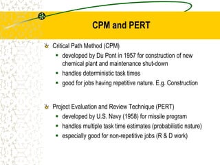 CPM and PERT
Critical Path Method (CPM)
 developed by Du Pont in 1957 for construction of new
chemical plant and maintenance shut-down
 handles deterministic task times
 good for jobs having repetitive nature. E.g. Construction
Project Evaluation and Review Technique (PERT)
 developed by U.S. Navy (1958) for missile program
 handles multiple task time estimates (probabilistic nature)
 especially good for non-repetitive jobs (R & D work)
 