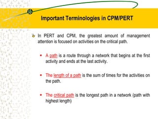 Important Terminologies in CPM/PERT
In PERT and CPM, the greatest amount of management
attention is focused on activities on the critical path.
 A path is a route through a network that begins at the first
activity and ends at the last activity.
 The length of a path is the sum of times for the activities on
the path.
 The critical path is the longest path in a network (path with
highest length)
 
