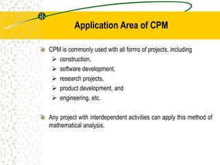 Application Area of CPM
CPM is commonly used with all forms of projects, including
 construction,
 software development,
 research projects,
 product development, and
 engineering, etc.
Any project with interdependent activities can apply this method of
mathematical analysis.
 