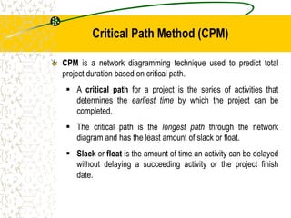 Critical Path Method (CPM)
CPM is a network diagramming technique used to predict total
project duration based on critical path.
 A critical path for a project is the series of activities that
determines the earliest time by which the project can be
completed.
 The critical path is the longest path through the network
diagram and has the least amount of slack or float.
 Slack or float is the amount of time an activity can be delayed
without delaying a succeeding activity or the project finish
date.
 