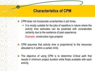 Characteristics of CPM
CPM does not incorporate uncertainties in job times,
 It is mostly suitable for the jobs of repetitive in nature where the
activity time estimates can be predicted with considerable
certainty due to the existence of past experience.
Example: construction type projects
CPM assumes that activity time is proportional to the resources
allocated to it (within a certain limit).
The objective of using CPM is to determine Critical path that
results in minimum project duration while floats available with each
activity.
 