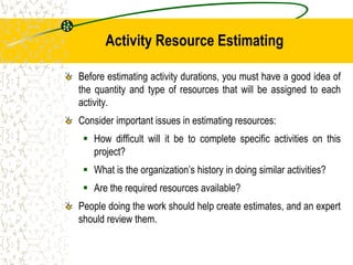 Activity Resource Estimating
Before estimating activity durations, you must have a good idea of
the quantity and type of resources that will be assigned to each
activity.
Consider important issues in estimating resources:
 How difficult will it be to complete specific activities on this
project?
 What is the organization’s history in doing similar activities?
 Are the required resources available?
People doing the work should help create estimates, and an expert
should review them.
 