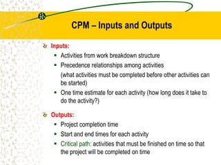 Inputs:
 Activities from work breakdown structure
 Precedence relationships among activities
(what activities must be completed before other activities can
be started)
 One time estimate for each activity (how long does it take to
do the activity?)
Outputs:
 Project completion time
 Start and end times for each activity
 Critical path: activities that must be finished on time so that
the project will be completed on time
CPM – Inputs and Outputs
 