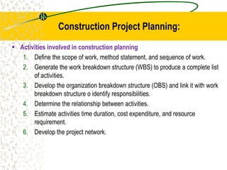 Construction Project Planning:
 Activities involved in construction planning
1. Define the scope of work, method statement, and sequence of work.
2. Generate the work breakdown structure (WBS) to produce a complete list
of activities.
3. Develop the organization breakdown structure (OBS) and link it with work
breakdown structure o identify responsibilities.
4. Determine the relationship between activities.
5. Estimate activities time duration, cost expenditure, and resource
requirement.
6. Develop the project network.
 