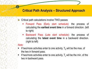 Critical Path Analysis – Structured Approach
Critical path calculations involve TWO passes
 Forward Pass (Early start schedule): the process of
calculating the earliest event time in a forward direction. (left
to right)
 Backward Pass (Late start schedule): the process of
calculating the latest event time in a backward direction.
(right to left)
Note:
 If two/more activities enter to one activity, TE will be the max, of
the two in forward pass.
 If two/more activities enter to one activity, TL will be the min, of the
two in backward pass.
 