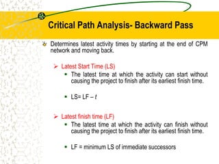 Critical Path Analysis- Backward Pass
Determines latest activity times by starting at the end of CPM
network and moving back.
 Latest Start Time (LS)
 The latest time at which the activity can start without
causing the project to finish after its earliest finish time.
 LS= LF – t
 Latest finish time (LF)
 The latest time at which the activity can finish without
causing the project to finish after its earliest finish time.
 LF = minimum LS of immediate successors
 