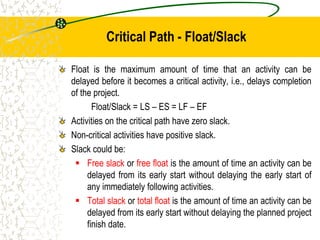 Critical Path - Float/Slack
Float is the maximum amount of time that an activity can be
delayed before it becomes a critical activity, i.e., delays completion
of the project.
Float/Slack = LS – ES = LF – EF
Activities on the critical path have zero slack.
Non-critical activities have positive slack.
Slack could be:
 Free slack or free float is the amount of time an activity can be
delayed from its early start without delaying the early start of
any immediately following activities.
 Total slack or total float is the amount of time an activity can be
delayed from its early start without delaying the planned project
finish date.
 
