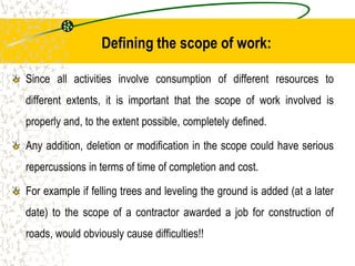 Defining the scope of work:
Since all activities involve consumption of different resources to
different extents, it is important that the scope of work involved is
properly and, to the extent possible, completely defined.
Any addition, deletion or modification in the scope could have serious
repercussions in terms of time of completion and cost.
For example if felling trees and leveling the ground is added (at a later
date) to the scope of a contractor awarded a job for construction of
roads, would obviously cause difficulties!!
 
