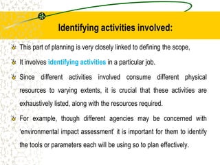 Identifying activities involved:
This part of planning is very closely linked to defining the scope,
It involves identifying activities in a particular job.
Since different activities involved consume different physical
resources to varying extents, it is crucial that these activities are
exhaustively listed, along with the resources required.
For example, though different agencies may be concerned with
‘environmental impact assessment’ it is important for them to identify
the tools or parameters each will be using so to plan effectively.
 