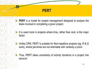 PERT is a model for project management designed to analyze the
tasks involved in completing a given project.
It is used more in projects where time, rather than cost, is the major
factor.
Unlike CPM, PERT is suitable for Non-repetitive projects (eg. R & D
work), where job-times are not estimable with certainty a priori.
Thus, PERT takes uncertainty of activity durations in a project into
account
PERT
91
 