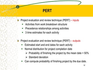 Project evaluation and review technique (PERT) – inputs
 Activities from work breakdown structure
 Precedence relationships among activities
 3 time estimates for each activity
Project evaluation and review technique (PERT) – outputs
 Estimated start and end dates for each activity
 Normal distribution for project completion date
 Probability of finishing the project by the mean date = 50%
 Standard deviation
 Can compute probability of finishing project by the due date.
92
PERT
 
