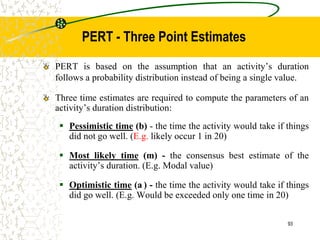 PERT - Three Point Estimates
PERT is based on the assumption that an activity’s duration
follows a probability distribution instead of being a single value.
Three time estimates are required to compute the parameters of an
activity’s duration distribution:
 Pessimistic time (b) - the time the activity would take if things
did not go well. (E.g. likely occur 1 in 20)
 Most likely time (m) - the consensus best estimate of the
activity’s duration. (E.g. Modal value)
 Optimistic time (a ) - the time the activity would take if things
did go well. (E.g. Would be exceeded only one time in 20)
93
 