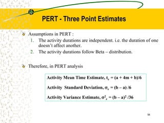 Assumptions in PERT :
1. The activity durations are independent. i.e. the duration of one
doesn’t affect another.
2. The activity durations follow Beta – distribution.
Therefore, in PERT analysis
Activity Mean Time Estimate, te = (a + 4m + b)/6
Activity Standard Deviation, e = (b – a) /6
Activity Variance Estimate, 2
e = (b – a)2 /36
94
PERT - Three Point Estimates
 