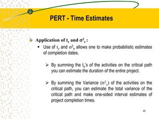 Application of te and 2
e :
 Use of te and 2
e allows one to make probabilistic estimates
of completion dates.
 By summing the te’s of the activities on the critical path
you can estimate the duration of the entire project.
 By summing the Variance (2
e) of the activities on the
critical path, you can estimate the total variance of the
critical path and make one-sided interval estimates of
project completion times.
95
PERT - Time Estimates
 