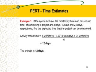 Example 1. If the optimistic time, the most likely time and pessimistic
time of completing a project are 8 days, 10days and 24 days,
respectively, find the expected time that the project can be completed.
Activity mean time = 8 workdays + 4 X 10 workdays + 24 workdays
6
= 12 days
The answer is 12 days.
96
PERT - Time Estimates
 