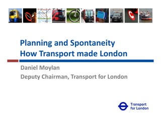 Planning and Spontaneity
How Transport made LondonHow Transport made London
Daniel Moylany
Deputy Chairman, Transport for London
Commissioner’s Delivery UnitCommissioner’s Delivery Unit
 