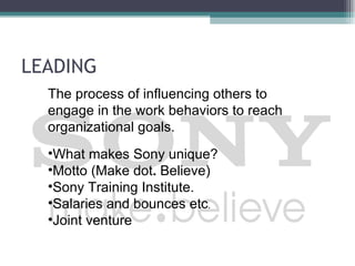 LEADING
  The process of influencing others to
  engage in the work behaviors to reach
  organizational goals.
  •What makes Sony unique?
  •Motto (Make dot. Believe)
  •Sony Training Institute.
  •Salaries and bounces etc.
  •Joint venture
 