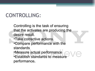 CONTROLLING:
  Controlling is the task of ensuring
  that the activates are producing the
  desire result.
  •Take corrective actions.
  •Compare performance with the
  standards
  •Measure actual performance
  •Establish standards to measure
  performance.
 