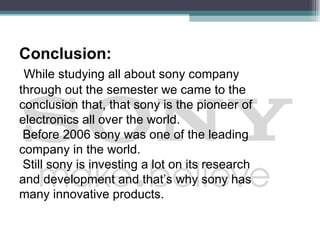 Conclusion:
 While studying all about sony company
through out the semester we came to the
conclusion that, that sony is the pioneer of
electronics all over the world.
 Before 2006 sony was one of the leading
company in the world.
 Still sony is investing a lot on its research
and development and that’s why sony has
many innovative products.
 