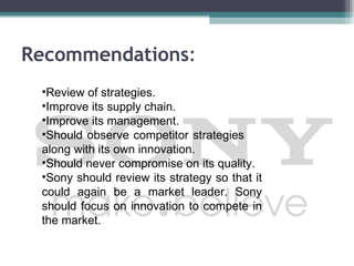 Recommendations:
 •Review of strategies.
 •Improve its supply chain.
 •Improve its management.
 •Should observe competitor strategies
 along with its own innovation.
 •Should never compromise on its quality.
 •Sony should review its strategy so that it
 could again be a market leader. Sony
 should focus on innovation to compete in
 the market.
 