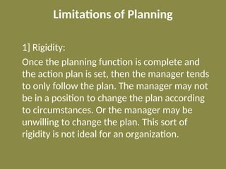 Limitations of Planning
1] Rigidity:
Once the planning function is complete and
the action plan is set, then the manager tends
to only follow the plan. The manager may not
be in a position to change the plan according
to circumstances. Or the manager may be
unwilling to change the plan. This sort of
rigidity is not ideal for an organization.
 