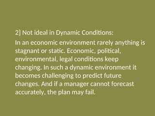 2] Not ideal in Dynamic Conditions:
In an economic environment rarely anything is
stagnant or static. Economic, political,
environmental, legal conditions keep
changing. In such a dynamic environment it
becomes challenging to predict future
changes. And if a manager cannot forecast
accurately, the plan may fail.
 