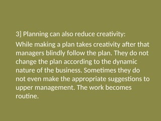 3] Planning can also reduce creativity:
While making a plan takes creativity after that
managers blindly follow the plan. They do not
change the plan according to the dynamic
nature of the business. Sometimes they do
not even make the appropriate suggestions to
upper management. The work becomes
routine.
 