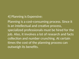 4] Planning is Expensive:
Planning is a cost-consuming process. Since it
is an intellectual and creative process,
specialized professionals must be hired for the
job. Also, it involves a lot of research and facts
collection and number crunching. At certain
times the cost of the planning process can
outweigh its benefits.
 