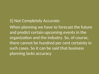 5] Not Completely Accurate:
When planning we have to forecast the future
and predict certain upcoming events in the
organization and the industry. So, of course,
there cannot be hundred per cent certainty in
such cases. So it can be said that business
planning lacks accuracy
 