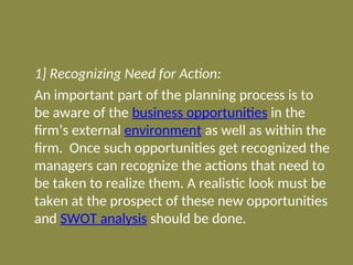 1] Recognizing Need for Action:
An important part of the planning process is to
be aware of the business opportunities in the
firm’s external environment as well as within the
firm. Once such opportunities get recognized the
managers can recognize the actions that need to
be taken to realize them. A realistic look must be
taken at the prospect of these new opportunities
and SWOT analysis should be done.
 