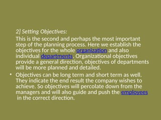 2] Setting Objectives:
This is the second and perhaps the most important
step of the planning process. Here we establish the
objectives for the whole organization and also
individual departments. Organizational objectives
provide a general direction, objectives of departments
will be more planned and detailed.
• Objectives can be long term and short term as well.
They indicate the end result the company wishes to
achieve. So objectives will percolate down from the
managers and will also guide and push the employees
in the correct direction.
 