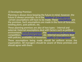 3] Developing Premises
Planning is always done keeping the future in mind, however, the
future is always uncertain. So in the function of management
certain assumptions will have to be made. These assumptions are
the premises. Such assumptions are made in the form of forecasts,
existing plans, past policies, etc.
These planning premises are also of two types – internal and
external. External assumptions deal with factors such as political
environment, social environment, the advancement of technology,
competition, government policies, etc. Internal assumptions deal
with policies, availability of resources, quality of management, etc.
These assumptions being made should be uniform across the
organization. All managers should be aware of these premises and
should agree with them.
 