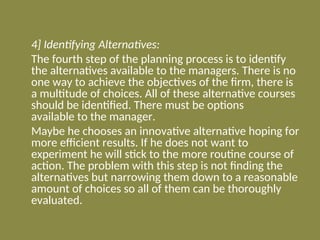 4] Identifying Alternatives:
The fourth step of the planning process is to identify
the alternatives available to the managers. There is no
one way to achieve the objectives of the firm, there is
a multitude of choices. All of these alternative courses
should be identified. There must be options
available to the manager.
Maybe he chooses an innovative alternative hoping for
more efficient results. If he does not want to
experiment he will stick to the more routine course of
action. The problem with this step is not finding the
alternatives but narrowing them down to a reasonable
amount of choices so all of them can be thoroughly
evaluated.
 