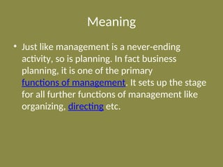 Meaning
• Just like management is a never-ending
activity, so is planning. In fact business
planning, it is one of the primary
functions of management. It sets up the stage
for all further functions of management like
organizing, directing etc.
 