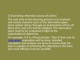 5] Examining Alternate Course of Action:
The next step of the planning process is to evaluate
and closely examine each of the alternative plans.
Every option will go through an examination where all
there pros and cons will be weighed. The alternative
plans need to be evaluated in light of the
organizational objectives.
For example, if it is a financial plan. Then it that case its
risk-return evaluation will be done. Detailed
calculation and analysis are done to ensure that the
plan is capable of achieving the objectives in the best
and most efficient manner possible.
 