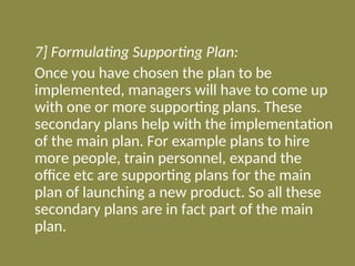 7] Formulating Supporting Plan:
Once you have chosen the plan to be
implemented, managers will have to come up
with one or more supporting plans. These
secondary plans help with the implementation
of the main plan. For example plans to hire
more people, train personnel, expand the
office etc are supporting plans for the main
plan of launching a new product. So all these
secondary plans are in fact part of the main
plan.
 