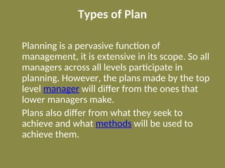 Types of Plan
Planning is a pervasive function of
management, it is extensive in its scope. So all
managers across all levels participate in
planning. However, the plans made by the top
level manager will differ from the ones that
lower managers make.
Plans also differ from what they seek to
achieve and what methods will be used to
achieve them.
 
