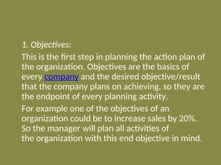 1. Objectives:
This is the first step in planning the action plan of
the organization. Objectives are the basics of
every company and the desired objective/result
that the company plans on achieving, so they are
the endpoint of every planning activity.
For example one of the objectives of an
organization could be to increase sales by 20%.
So the manager will plan all activities of
the organization with this end objective in mind.
 