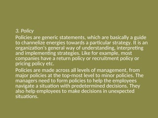 3. Policy
Policies are generic statements, which are basically a guide
to channelize energies towards a particular strategy. It is an
organization’s general way of understanding, interpreting
and implementing strategies. Like for example, most
companies have a return policy or recruitment policy or
pricing policy etc.
Policies are made across all levels of management, from
major policies at the top-most level to minor policies. The
managers need to form policies to help the employees
navigate a situation with predetermined decisions. They
also help employees to make decisions in unexpected
situations.
 