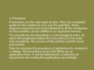 4. Procedure
Procedures are the next types of plan. They are a stepwise
guide for the routine to carry out the activities. These
stepwise sequences are to be followed by all the employees
so the activities can be fulfilled in an organized manner.
The procedures are described in a chronological order. So
when the employees follow the instructions in the order
and completely, the success of the activity is pretty much
guaranteed.
Take for example the procedure of admission of a student in
a college. The procedure starts with filling out an
application form. It will be followed by a collection of
documents and sorting the applications accordingly.
 