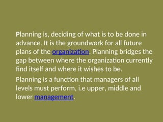 Planning is, deciding of what is to be done in
advance. It is the groundwork for all future
plans of the organization. Planning bridges the
gap between where the organization currently
find itself and where it wishes to be.
Planning is a function that managers of all
levels must perform, i.e upper, middle and
lower management.
 