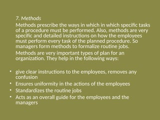 7. Methods
Methods prescribe the ways in which in which specific tasks
of a procedure must be performed. Also, methods are very
specific and detailed instructions on how the employees
must perform every task of the planned procedure. So
managers form methods to formalize routine jobs.
Methods are very important types of plan for an
organization. They help in the following ways:
• give clear instructions to the employees, removes any
confusion
• Ensures uniformity in the actions of the employees
• Standardizes the routine jobs
• Acts as an overall guide for the employees and the
managers
 