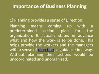 Importance of Business Planning
1] Planning provides a sense of Direction:
Planning means coming up with a
predetermined action plan for the
organization. It actually states in advance
what and how the work is to be done. This
helps provide the workers and the managers
with a sense of direction, a guidance in a way.
Without planning their actions would be
uncoordinated and unorganized.
 