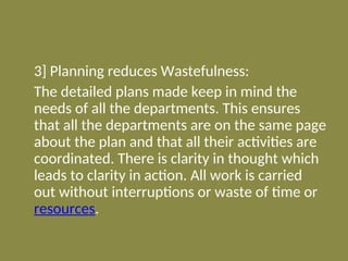 3] Planning reduces Wastefulness:
The detailed plans made keep in mind the
needs of all the departments. This ensures
that all the departments are on the same page
about the plan and that all their activities are
coordinated. There is clarity in thought which
leads to clarity in action. All work is carried
out without interruptions or waste of time or
resources.
 