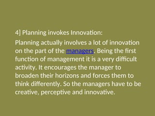 4] Planning invokes Innovation:
Planning actually involves a lot of innovation
on the part of the managers. Being the first
function of management it is a very difficult
activity. It encourages the manager to
broaden their horizons and forces them to
think differently. So the managers have to be
creative, perceptive and innovative.
 