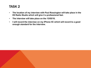 TASK 2
• The location of my interview with Paul Rossington will take place in the
E6 Radio Studio which will give it a professional feel.
• The interview will take place on the 13/05/16.
• I will record the interview on my iPhone 5C which will record to a good
enough standard for the interview.