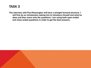 TASK 3
The interview with Paul Rossington will have a straight forward structure. I
will first do an introduction asking him to introduce himself and what he
does and then move onto the questions. I am using both open ended
and close ended questions in order to get the best answers.